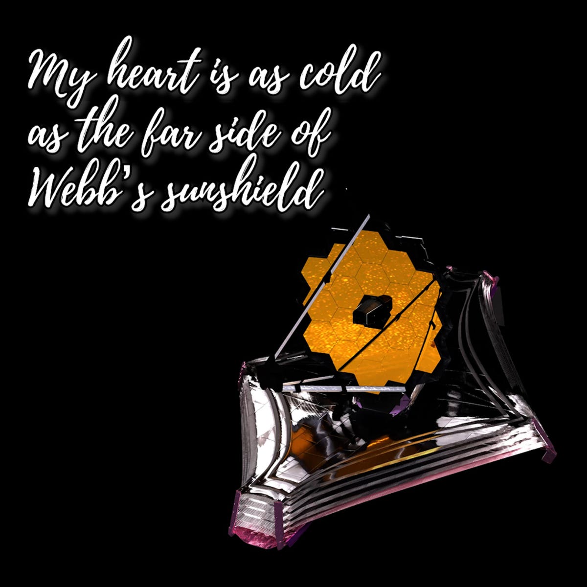 Webb telescope against a black backdrop. The telescope is in the bottom right corner. It has a mirror made of 18 gold hexagons fitted together like honeycomb, pointed toward the bottom left. Below the primary mirror, the telescope's sunshield is silver and shaped like a diamond. In curly white font in the top left corner, text reads "My heart is as cold as the far side of Webb's sunshield."